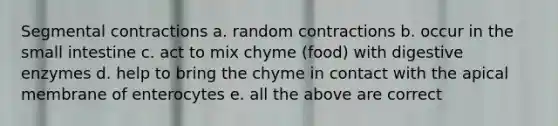 Segmental contractions a. random contractions b. occur in the small intestine c. act to mix chyme (food) with digestive enzymes d. help to bring the chyme in contact with the apical membrane of enterocytes e. all the above are correct