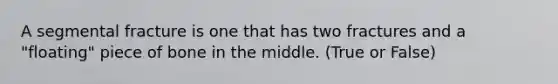 A segmental fracture is one that has two fractures and a "floating" piece of bone in the middle. (True or False)