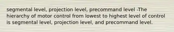 segmental level, projection level, precommand level -The hierarchy of motor control from lowest to highest level of control is segmental level, projection level, and precommand level.