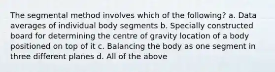 The segmental method involves which of the following? a. Data averages of individual body segments b. Specially constructed board for determining the centre of gravity location of a body positioned on top of it c. Balancing the body as one segment in three different planes d. All of the above