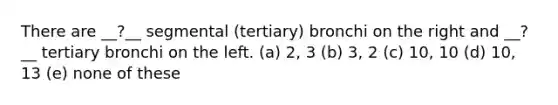 There are __?__ segmental (tertiary) bronchi on the right and __?__ tertiary bronchi on the left. (a) 2, 3 (b) 3, 2 (c) 10, 10 (d) 10, 13 (e) none of these