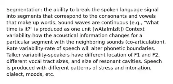 Segmentation: the ability to break the spoken language signal into segments that correspond to the consonants and vowels that make up words. Sound waves are continuous (e.g., "What time is it?" is produced as one unit [wAtaImIzIt]) Context variability-how the acoustical information changes for a particular segment with the neighboring sounds (co-articulation). Rate variability-rate of speech will alter phonetic boundaries. Talker variability-speakers have different location of F1 and F2, different vocal tract sizes, and size of resonant cavities. Speech is produced with different patterns of stress and intonation, dialect, moods, etc.