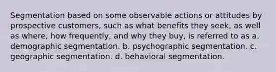 Segmentation based on some observable actions or attitudes by prospective customers, such as what benefits they seek, as well as where, how frequently, and why they buy, is referred to as a. demographic segmentation. b. psychographic segmentation. c. geographic segmentation. d. behavioral segmentation.