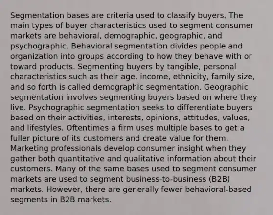 Segmentation bases are criteria used to classify buyers. The main types of buyer characteristics used to segment consumer markets are behavioral, demographic, geographic, and psychographic. Behavioral segmentation divides people and organization into groups according to how they behave with or toward products. Segmenting buyers by tangible, personal characteristics such as their age, income, ethnicity, family size, and so forth is called demographic segmentation. Geographic segmentation involves segmenting buyers based on where they live. Psychographic segmentation seeks to differentiate buyers based on their activities, interests, opinions, attitudes, values, and lifestyles. Oftentimes a firm uses multiple bases to get a fuller picture of its customers and create value for them. Marketing professionals develop consumer insight when they gather both quantitative and qualitative information about their customers. Many of the same bases used to segment consumer markets are used to segment business-to-business (B2B) markets. However, there are generally fewer behavioral-based segments in B2B markets.