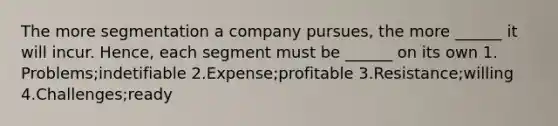 The more segmentation a company pursues, the more ______ it will incur. Hence, each segment must be ______ on its own 1. Problems;indetifiable 2.Expense;profitable 3.Resistance;willing 4.Challenges;ready