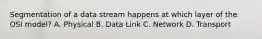 Segmentation of a data stream happens at which layer of the OSI model? A. Physical B. Data Link C. Network D. Transport