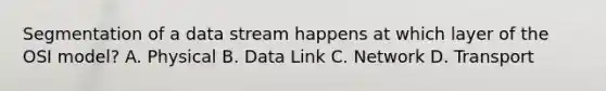 Segmentation of a data stream happens at which layer of the OSI model? A. Physical B. Data Link C. Network D. Transport