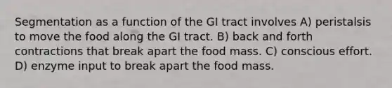 Segmentation as a function of the GI tract involves A) peristalsis to move the food along the GI tract. B) back and forth contractions that break apart the food mass. C) conscious effort. D) enzyme input to break apart the food mass.