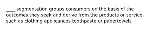 ____ segmentation groups consumers on the basis of the outcomes they seek and derive from the products or service, such as clothing applicances toothpaste or papertowels