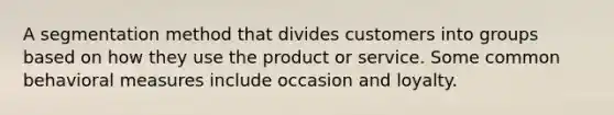 A segmentation method that divides customers into groups based on how they use the product or service. Some common behavioral measures include occasion and loyalty.
