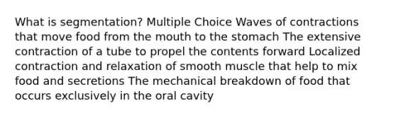 What is segmentation? Multiple Choice Waves of contractions that move food from the mouth to the stomach The extensive contraction of a tube to propel the contents forward Localized contraction and relaxation of smooth muscle that help to mix food and secretions The mechanical breakdown of food that occurs exclusively in the oral cavity