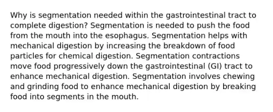 Why is segmentation needed within the gastrointestinal tract to complete digestion? Segmentation is needed to push the food from the mouth into the esophagus. Segmentation helps with mechanical digestion by increasing the breakdown of food particles for chemical digestion. Segmentation contractions move food progressively down the gastrointestinal (GI) tract to enhance mechanical digestion. Segmentation involves chewing and grinding food to enhance mechanical digestion by breaking food into segments in the mouth.