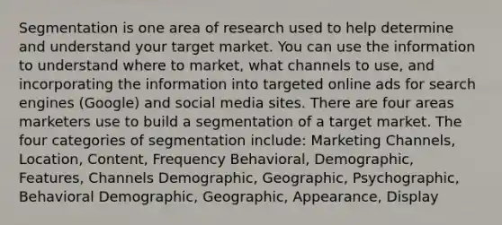 Segmentation is one area of research used to help determine and understand your target market. You can use the information to understand where to market, what channels to use, and incorporating the information into targeted online ads for search engines (Google) and social media sites. There are four areas marketers use to build a segmentation of a target market. The four categories of segmentation include: Marketing Channels, Location, Content, Frequency Behavioral, Demographic, Features, Channels Demographic, Geographic, Psychographic, Behavioral Demographic, Geographic, Appearance, Display