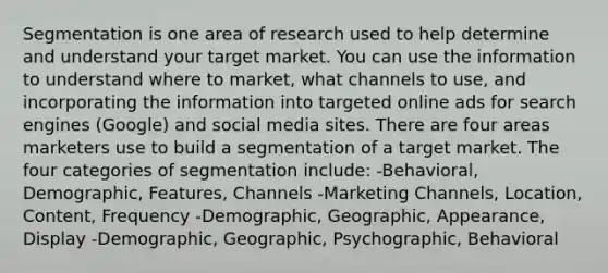 Segmentation is one area of research used to help determine and understand your target market. You can use the information to understand where to market, what channels to use, and incorporating the information into targeted online ads for search engines (Google) and social media sites. There are four areas marketers use to build a segmentation of a target market. The four categories of segmentation include: -Behavioral, Demographic, Features, Channels -Marketing Channels, Location, Content, Frequency -Demographic, Geographic, Appearance, Display -Demographic, Geographic, Psychographic, Behavioral