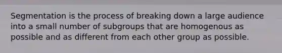 Segmentation is the process of breaking down a large audience into a small number of subgroups that are homogenous as possible and as different from each other group as possible.