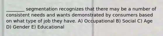 ________ segmentation recognizes that there may be a number of consistent needs and wants demonstrated by consumers based on what type of job they have. A) Occupational B) Social C) Age D) Gender E) Educational