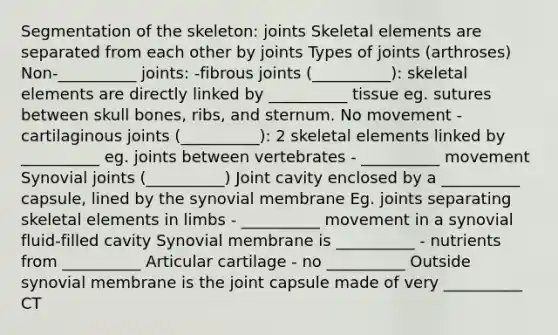 Segmentation of the skeleton: joints Skeletal elements are separated from each other by joints Types of joints (arthroses) Non-__________ joints: -fibrous joints (__________): skeletal elements are directly linked by __________ tissue eg. sutures between skull bones, ribs, and sternum. No movement -cartilaginous joints (__________): 2 skeletal elements linked by __________ eg. joints between vertebrates - __________ movement Synovial joints (__________) Joint cavity enclosed by a __________ capsule, lined by the synovial membrane Eg. joints separating skeletal elements in limbs - __________ movement in a synovial fluid-filled cavity Synovial membrane is __________ - nutrients from __________ Articular cartilage - no __________ Outside synovial membrane is the joint capsule made of very __________ CT