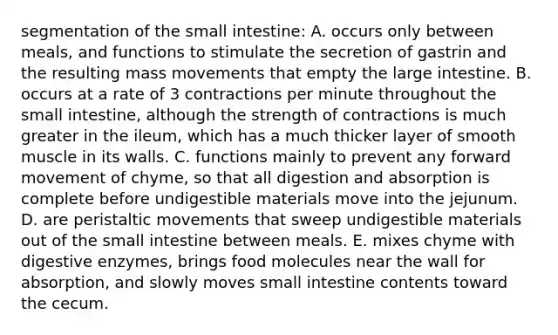 segmentation of the small intestine: A. occurs only between meals, and functions to stimulate the secretion of gastrin and the resulting mass movements that empty the large intestine. B. occurs at a rate of 3 contractions per minute throughout the small intestine, although the strength of contractions is much greater in the ileum, which has a much thicker layer of smooth muscle in its walls. C. functions mainly to prevent any forward movement of chyme, so that all digestion and absorption is complete before undigestible materials move into the jejunum. D. are peristaltic movements that sweep undigestible materials out of the small intestine between meals. E. mixes chyme with digestive enzymes, brings food molecules near the wall for absorption, and slowly moves small intestine contents toward the cecum.