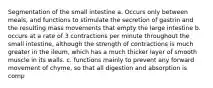 Segmentation of the small intestine a. Occurs only between meals, and functions to stimulate the secretion of gastrin and the resulting mass movements that empty the large intestine b. occurs at a rate of 3 contractions per minute throughout the small intestine, although the strength of contractions is much greater in the ileum, which has a much thicker layer of smooth muscle in its walls. c. functions mainly to prevent any forward movement of chyme, so that all digestion and absorption is comp