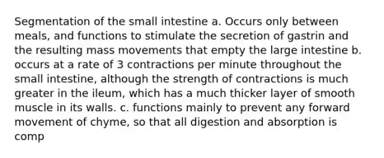 Segmentation of the small intestine a. Occurs only between meals, and functions to stimulate the secretion of gastrin and the resulting mass movements that empty the large intestine b. occurs at a rate of 3 contractions per minute throughout the small intestine, although the strength of contractions is much greater in the ileum, which has a much thicker layer of smooth muscle in its walls. c. functions mainly to prevent any forward movement of chyme, so that all digestion and absorption is comp