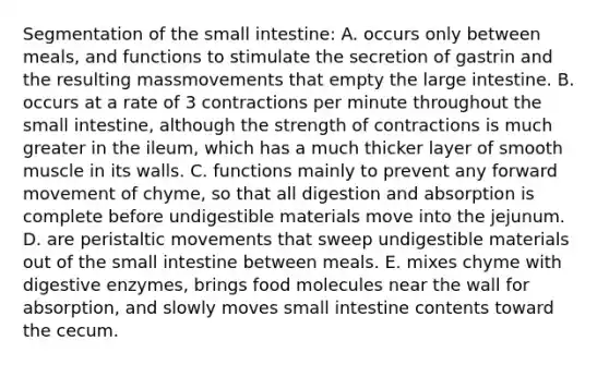 Segmentation of <a href='https://www.questionai.com/knowledge/kt623fh5xn-the-small-intestine' class='anchor-knowledge'>the small intestine</a>: A. occurs only between meals, and functions to stimulate the secretion of gastrin and the resulting massmovements that empty the <a href='https://www.questionai.com/knowledge/kGQjby07OK-large-intestine' class='anchor-knowledge'>large intestine</a>. B. occurs at a rate of 3 contractions per minute throughout the small intestine, although the strength of contractions is much greater in the ileum, which has a much thicker layer of smooth muscle in its walls. C. functions mainly to prevent any forward movement of chyme, so that all digestion and absorption is complete before undigestible materials move into the jejunum. D. are peristaltic movements that sweep undigestible materials out of the small intestine between meals. E. mixes chyme with <a href='https://www.questionai.com/knowledge/kK14poSlmL-digestive-enzymes' class='anchor-knowledge'>digestive enzymes</a>, brings food molecules near the wall for absorption, and slowly moves small intestine contents toward the cecum.