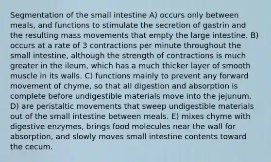 Segmentation of the small intestine A) occurs only between meals, and functions to stimulate the secretion of gastrin and the resulting mass movements that empty the large intestine. B) occurs at a rate of 3 contractions per minute throughout the small intestine, although the strength of contractions is much greater in the ileum, which has a much thicker layer of smooth muscle in its walls. C) functions mainly to prevent any forward movement of chyme, so that all digestion and absorption is complete before undigestible materials move into the jejunum. D) are peristaltic movements that sweep undigestible materials out of the small intestine between meals. E) mixes chyme with digestive enzymes, brings food molecules near the wall for absorption, and slowly moves small intestine contents toward the cecum.