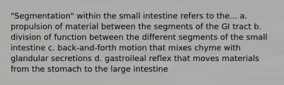 "Segmentation" within the small intestine refers to the... a. propulsion of material between the segments of the GI tract b. division of function between the different segments of the small intestine c. back-and-forth motion that mixes chyme with glandular secretions d. gastroileal reflex that moves materials from the stomach to the large intestine