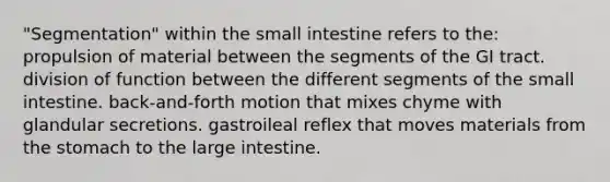 "Segmentation" within the small intestine refers to the: propulsion of material between the segments of the GI tract. division of function between the different segments of the small intestine. back-and-forth motion that mixes chyme with glandular secretions. gastroileal reflex that moves materials from the stomach to the large intestine.