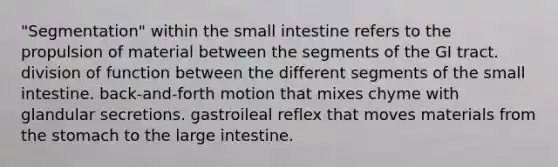 "Segmentation" within the small intestine refers to the propulsion of material between the segments of the GI tract. division of function between the different segments of the small intestine. back-and-forth motion that mixes chyme with glandular secretions. gastroileal reflex that moves materials from the stomach to the large intestine.