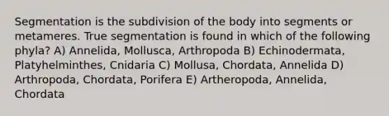 Segmentation is the subdivision of the body into segments or metameres. True segmentation is found in which of the following phyla? A) Annelida, Mollusca, Arthropoda B) Echinodermata, Platyhelminthes, Cnidaria C) Mollusa, Chordata, Annelida D) Arthropoda, Chordata, Porifera E) Artheropoda, Annelida, Chordata