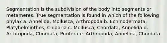 Segmentation is the subdivision of the body into segments or metameres. True segmentation is found in which of the following phyla? a. Annelida, Mollusca, Arthropoda b. Echinodermata, Platyhelminthes, Cnidaria c. Mollusca, Chordata, Annelida d. Arthropoda, Chordata, Porifera e. Arthropoda, Annelida, Chordata