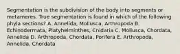 Segmentation is the subdivision of the body into segments or metameres. True segmentation is found in which of the following phyla sections? A. Annelida, Mollusca, Arthropoda B. Echinodermata, Platyhelminthes, Cnidaria C. Mollusca, Chordata, Annelida D. Arthropoda, Chordata, Porifera E. Arthropoda, Annelida, Chordata