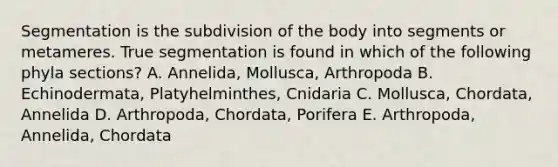 Segmentation is the subdivision of the body into segments or metameres. True segmentation is found in which of the following phyla sections? A. Annelida, Mollusca, Arthropoda B. Echinodermata, Platyhelminthes, Cnidaria C. Mollusca, Chordata, Annelida D. Arthropoda, Chordata, Porifera E. Arthropoda, Annelida, Chordata