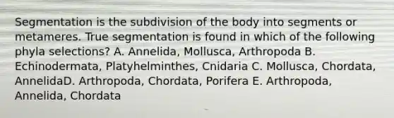 Segmentation is the subdivision of the body into segments or metameres. True segmentation is found in which of the following phyla selections? A. Annelida, Mollusca, Arthropoda B. Echinodermata, Platyhelminthes, Cnidaria C. Mollusca, Chordata, AnnelidaD. Arthropoda, Chordata, Porifera E. Arthropoda, Annelida, Chordata