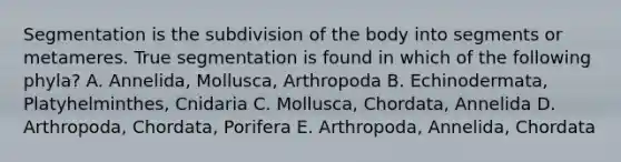 Segmentation is the subdivision of the body into segments or metameres. True segmentation is found in which of the following phyla? A. Annelida, Mollusca, Arthropoda B. Echinodermata, Platyhelminthes, Cnidaria C. Mollusca, Chordata, Annelida D. Arthropoda, Chordata, Porifera E. Arthropoda, Annelida, Chordata