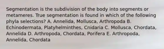 Segmentation is the subdivision of the body into segments or metameres. True segmentation is found in which of the following phyla selections? A. Annelida, Mollusca, Arthropoda B. Echinodermata, Platyhelminthes, Cnidaria C. Mollusca, Chordata, Annelida D. Arthropoda, Chordata, Porifera E. Arthropoda, Annelida, Chordata