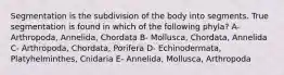 Segmentation is the subdivision of the body into segments. True segmentation is found in which of the following phyla? A- Arthropoda, Annelida, Chordata B- Mollusca, Chordata, Annelida C- Arthropoda, Chordata, Porifera D- Echinodermata, Platyhelminthes, Cnidaria E- Annelida, Mollusca, Arthropoda