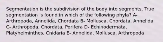 Segmentation is the subdivision of the body into segments. True segmentation is found in which of the following phyla? A- Arthropoda, Annelida, Chordata B- Mollusca, Chordata, Annelida C- Arthropoda, Chordata, Porifera D- Echinodermata, Platyhelminthes, Cnidaria E- Annelida, Mollusca, Arthropoda