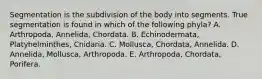 Segmentation is the subdivision of the body into segments. True segmentation is found in which of the following phyla? A. Arthropoda, Annelida, Chordata. B. Echinodermata, Platyhelminthes, Cnidaria. C. Mollusca, Chordata, Annelida. D. Annelida, Mollusca, Arthropoda. E. Arthropoda, Chordata, Porifera.