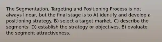 The Segmentation, Targeting and Positioning Process is not always linear, but the final stage is to A) identify and develop a positioning strategy. B) select a target market. C) describe the segments. D) establish the strategy or objectives. E) evaluate the segment attractiveness.