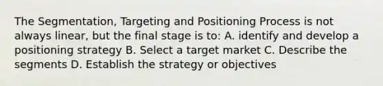 The Segmentation, Targeting and Positioning Process is not always linear, but the final stage is to: A. identify and develop a positioning strategy B. Select a target market C. Describe the segments D. Establish the strategy or objectives