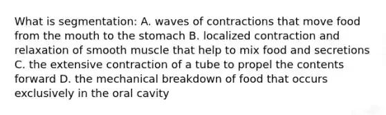 What is segmentation: A. waves of contractions that move food from the mouth to the stomach B. localized contraction and relaxation of smooth muscle that help to mix food and secretions C. the extensive contraction of a tube to propel the contents forward D. the mechanical breakdown of food that occurs exclusively in the oral cavity