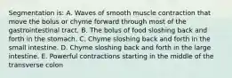 Segmentation is: A. Waves of smooth muscle contraction that move the bolus or chyme forward through most of the gastrointestinal tract. B. The bolus of food sloshing back and forth in the stomach. C. Chyme sloshing back and forth in the small intestine. D. Chyme sloshing back and forth in the large intestine. E. Powerful contractions starting in the middle of the transverse colon