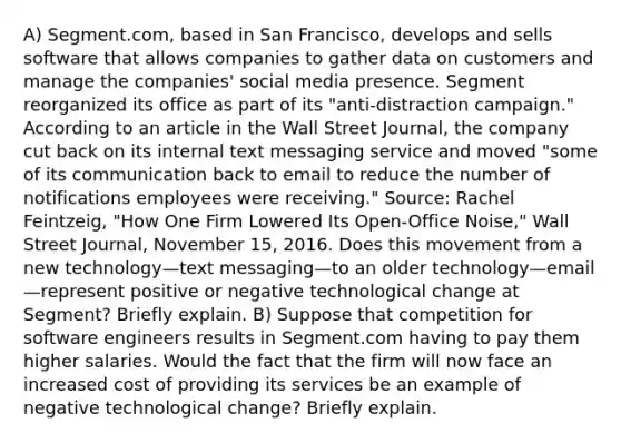 A) Segment.com, based in San​ Francisco, develops and sells software that allows companies to gather data on customers and manage the​ companies' social media presence. Segment reorganized its office as part of its​ "anti-distraction campaign." According to an article in the Wall Street​ Journal, the company cut back on its internal text messaging service and moved​ "some of its communication back to email to reduce the number of notifications employees were​ receiving." ​Source: Rachel​ Feintzeig, "How One Firm Lowered Its​ Open-Office Noise," Wall Street Journal​, November​ 15, 2016. Does this movement from a new technology—text messaging—to an older technology—email—represent positive or negative technological change at​ Segment? Briefly explain. B) Suppose that competition for software engineers results in Segment.com having to pay them higher salaries. Would the fact that the firm will now face an increased cost of providing its services be an example of negative technological​ change? Briefly explain.