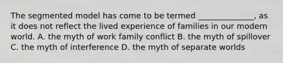 The segmented model has come to be termed ______________, as it does not reflect the lived experience of families in our modern world. A. the myth of work family conflict B. the myth of spillover C. the myth of interference D. the myth of separate worlds