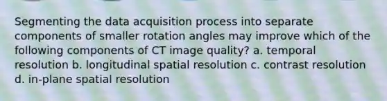 Segmenting the data acquisition process into separate components of smaller rotation angles may improve which of the following components of CT image quality? a. temporal resolution b. longitudinal spatial resolution c. contrast resolution d. in-plane spatial resolution