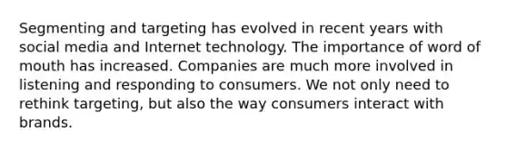 Segmenting and targeting has evolved in recent years with social media and Internet technology. The importance of word of mouth has increased. Companies are much more involved in listening and responding to consumers. We not only need to rethink targeting, but also the way consumers interact with brands.