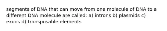 segments of DNA that can move from one molecule of DNA to a different DNA molecule are called: a) introns b) plasmids c) exons d) transposable elements