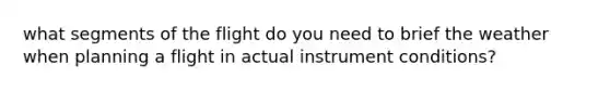 what segments of the flight do you need to brief the weather when planning a flight in actual instrument conditions?