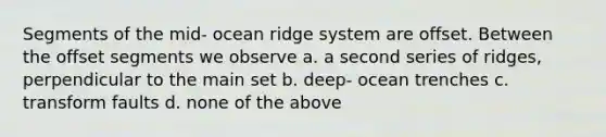 Segments of the mid- ocean ridge system are offset. Between the offset segments we observe a. a second series of ridges, perpendicular to the main set b. deep- ocean trenches c. transform faults d. none of the above